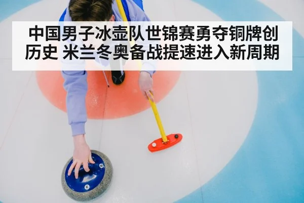 中国男子冰壶队世锦赛勇夺铜牌创历史 米兰冬奥备战提速进入新周期